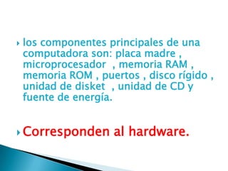  los componentes principales de una
computadora son: placa madre ,
microprocesador , memoria RAM ,
memoria ROM , puertos , disco rígido ,
unidad de disket , unidad de CD y
fuente de energía.
 Corresponden al hardware.
 