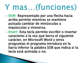  Shift: Representado por una flecha hacia
arriba permite mientras se mantiene
pulsada cambiar de minúsculas a
mayúsculas y viceversa.
 Insert: Esta tecla permite escribir o insertar
caracteres a la vez que borra el siguiente
carácter, en Microsoft Word y otros
programas el programa introduce en la
barra inferior la palabra SOB que indica si la
tecla está activada o no.
 