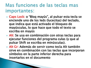  Caps Lock: o “Bloq mayús”, al pulsar esta tecla se
enciende uno de los leds (lucecitas) del teclado,
que indica que está activado el bloqueo de
mayúsculas, lo que hace que todo el texto se
escriba en mayús
 Alt: Se usa en combinación con otras teclas para
ejecutar funciones del programa culas (y que al
pulsar Shift se escriba en minúsculas).
 Alt Gr: Además de servir como tecla Alt también
sirve en combinación con las teclas que incorporan
símbolos en la parte inferior derecha para
insertarlos en el documento
 