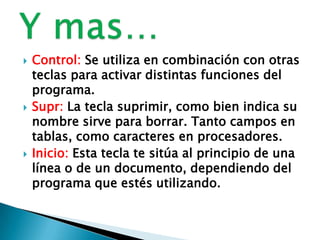  Control: Se utiliza en combinación con otras
teclas para activar distintas funciones del
programa.
 Supr: La tecla suprimir, como bien indica su
nombre sirve para borrar. Tanto campos en
tablas, como caracteres en procesadores.
 Inicio: Esta tecla te sitúa al principio de una
línea o de un documento, dependiendo del
programa que estés utilizando.
 
