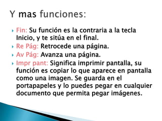  Fin: Su función es la contraria a la tecla
Inicio, y te sitúa en el final.
 Re Pág: Retrocede una página.
 Av Pág: Avanza una página.
 Impr pant: Significa imprimir pantalla, su
función es copiar lo que aparece en pantalla
como una imagen. Se guarda en el
portapapeles y lo puedes pegar en cualquier
documento que permita pegar imágenes.
 