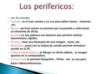  Los de entrada:
 Teclado :es el mas común y se usa para editar textos , números
,etc.
 Mouse: permite mover un puntero por la pantalla y seleccionar
un elemento de dicha.
 Joystick:es una palanca con botones que permite realizar
movimientos rápidos.
 Escaner: hace una fotocopia de una imagen , texto ,etc.
 Microfono: junto con la tarjeta de sonido permite introducir
sonido en la PC.
 Tableta digitalizadora: al dibujar en dicha tableta , la imagen
aparece en la computadora.
 Cámara web:te permite fotografiar , filmar , etc. se usa para
hacer videoconferencias.
 