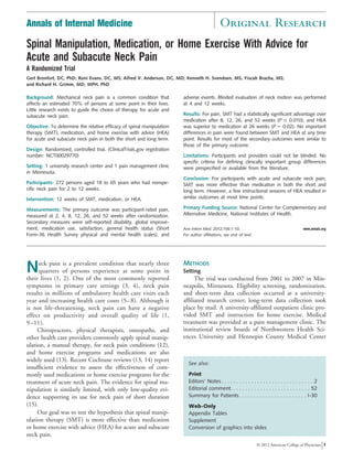 Annals of Internal Medicine                                                                   Original Research
Spinal Manipulation, Medication, or Home Exercise With Advice for
Acute and Subacute Neck Pain
A Randomized Trial
Gert Bronfort, DC, PhD; Roni Evans, DC, MS; Alfred V. Anderson, DC, MD; Kenneth H. Svendsen, MS; Yiscah Bracha, MS;
and Richard H. Grimm, MD, MPH, PhD

Background: Mechanical neck pain is a common condition that              adverse events. Blinded evaluation of neck motion was performed
affects an estimated 70% of persons at some point in their lives.        at 4 and 12 weeks.
Little research exists to guide the choice of therapy for acute and
subacute neck pain.                                                      Results: For pain, SMT had a statistically significant advantage over
                                                                         medication after 8, 12, 26, and 52 weeks (P 0.010), and HEA
Objective: To determine the relative efficacy of spinal manipulation     was superior to medication at 26 weeks (P 0.02). No important
therapy (SMT), medication, and home exercise with advice (HEA)           differences in pain were found between SMT and HEA at any time
for acute and subacute neck pain in both the short and long term.        point. Results for most of the secondary outcomes were similar to
                                                                         those of the primary outcome.
Design: Randomized, controlled trial. (ClinicalTrials.gov registration
number: NCT00029770)                                                     Limitations: Participants and providers could not be blinded. No
                                                                         specific criteria for defining clinically important group differences
Setting: 1 university research center and 1 pain management clinic       were prespecified or available from the literature.
in Minnesota.
                                                                         Conclusion: For participants with acute and subacute neck pain,
Participants: 272 persons aged 18 to 65 years who had nonspe-            SMT was more effective than medication in both the short and
cific neck pain for 2 to 12 weeks.                                       long term. However, a few instructional sessions of HEA resulted in
Intervention: 12 weeks of SMT, medication, or HEA.                       similar outcomes at most time points.

Measurements: The primary outcome was participant-rated pain,            Primary Funding Source: National Center for Complementary and
measured at 2, 4, 8, 12, 26, and 52 weeks after randomization.           Alternative Medicine, National Institutes of Health.
Secondary measures were self-reported disability, global improve-
ment, medication use, satisfaction, general health status (Short         Ann Intern Med. 2012;156:1-10.                                          www.annals.org
Form-36 Health Survey physical and mental health scales), and            For author affiliations, see end of text.




N     eck pain is a prevalent condition that nearly three
      quarters of persons experience at some point in
their lives (1, 2). One of the most commonly reported
                                                                         METHODS
                                                                         Setting
                                                                              The trial was conducted from 2001 to 2007 in Min-
symptoms in primary care settings (3, 4), neck pain                      neapolis, Minnesota. Eligibility screening, randomization,
results in millions of ambulatory health care visits each                and short-term data collection occurred at a university-
year and increasing health care costs (5– 8). Although it                afﬁliated research center; long-term data collection took
is not life-threatening, neck pain can have a negative                   place by mail. A university-afﬁliated outpatient clinic pro-
effect on productivity and overall quality of life (1,                   vided SMT and instruction for home exercise. Medical
9 –11).                                                                  treatment was provided at a pain management clinic. The
     Chiropractors, physical therapists, osteopaths, and                 institutional review boards of Northwestern Health Sci-
other health care providers commonly apply spinal manip-                 ences University and Hennepin County Medical Center
ulation, a manual therapy, for neck pain conditions (12),
and home exercise programs and medications are also
widely used (13). Recent Cochrane reviews (13, 14) report
                                                                            See also:
insufﬁcient evidence to assess the effectiveness of com-
monly used medications or home exercise programs for the                    Print
treatment of acute neck pain. The evidence for spinal ma-                   Editors’ Notes . . . . . . . . . . . . . . . . . . . . . . . . . . . . . . . 2
nipulation is similarly limited, with only low-quality evi-                 Editorial comment. . . . . . . . . . . . . . . . . . . . . . . . . . . 52
dence supporting its use for neck pain of short duration                    Summary for Patients. . . . . . . . . . . . . . . . . . . . . . . I-30
(15).                                                                       Web-Only
     Our goal was to test the hypothesis that spinal manip-                 Appendix Tables
ulation therapy (SMT) is more effective than medication                     Supplement
or home exercise with advice (HEA) for acute and subacute                   Conversion of graphics into slides
neck pain.
                                                                                                                     © 2012 American College of Physicians 1
 