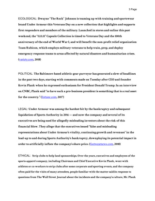 ! Page3
ECOLOGICAL: Dwayne “The Rock” Johnson is teaming up with training and sportswear
brand Under Armour this Veterans Day on a new collection that highlights and supports
first responders and members of the military. Launched in stores and online this past
weekend, the “11.11.11” Capsule Collection is timed to Veterans Day and the 100th
anniversary of the end of World War I, and will benefit the non-profit relief organization
Team Rubicon, which employs military veterans to help train, prep, and deploy
emergency response teams to areas affected by natural disasters and humanitarian crises.
(variety.com, 2018)
POLITICAL: The Baltimore-based athletic-gear purveyor has generated a slew of headlines
in the past two days, starting with comments made on Tuesday after CEO and founder
Kevin Plank when he expressed enthusiasm for President Donald Trump. In an interview
on CNBC, Plank said “to have such a pro-business president is something that is a real asset
for the country.” (fortune.com, 2017)
LEGAL: Under Armour was among the hardest hit by the bankruptcy and subsequent
liquidation of Sports Authority in 2016 — and now the company and several of its
executives are being sued for allegedly misleading investors about the risk of this
financial blow. They allege that the executives issued “false and misleading
representations about Under Armour’s vitality, continuing growth and revenues” in the
lead-up to and during Sports Authority’s bankruptcy, downplaying its potential impact in
order to artificially inflate the company’s share price. (footwearnews.com, 2018)
ETHICAL: Strip clubs to help land sponsorships. Over the years, executives and employees of the
sports-apparel company, including Chairman and Chief Executive Kevin Plank, went with
athletes or co-workers to strip clubs after some corporate and sporting events, and the company
often paid for the visits of many attendees, people familiar with the matter said.In response to
questions from The Wall Street Journal about the incidents and the company’s culture, Mr. Plank
 