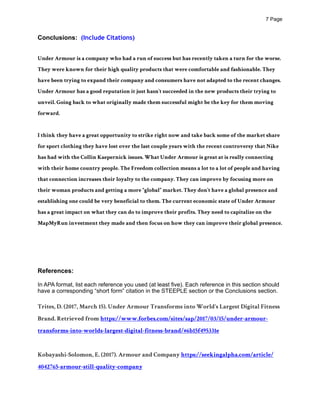 ! Page7
Conclusions: (Include Citations)
Under Armour is a company who had a run of success but has recently taken a turn for the worse.
They were known for their high quality products that were comfortable and fashionable. They
have been trying to expand their company and consumers have not adapted to the recent changes.
Under Armour has a good reputation it just hasn’t succeeded in the new products their trying to
unveil. Going back to what originally made them successful might be the key for them moving
forward.
I think they have a great opportunity to strike right now and take back some of the market share
for sport clothing they have lost over the last couple years with the recent controversy that Nike
has had with the Collin Kaepernick issues. What Under Armour is great at is really connecting
with their home country people. The Freedom collection means a lot to a lot of people and having
that connection increases their loyalty to the company. They can improve by focusing more on
their woman products and getting a more “global” market. They don’t have a global presence and
establishing one could be very beneficial to them. The current economic state of Under Armour
has a great impact on what they can do to improve their profits. They need to capitalize on the
MapMyRun investment they made and then focus on how they can improve their global presence.
References:
In APA format, list each reference you used (at least five). Each reference in this section should
have a corresponding “short form” citation in the STEEPLE section or the Conclusions section.
Trites, D. (2017, March 15). Under Armour Transforms into World's Largest Digital Fitness
Brand. Retrieved from https://www.forbes.com/sites/sap/2017/03/15/under-armour-
transforms-into-worlds-largest-digital-fitness-brand/#6b15f495331e
Kobayashi-Solomon, E. (2017). Armour and Company https://seekingalpha.com/article/
4042765-armour-still-quality-company
 