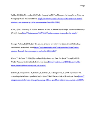 ! Page8
Safdar, K. (2018, November 05). Under Armour's #MeToo Moment: No More Strip Clubs on
Company Dime. Retrieved from https://www.wsj.com/articles/under-armours-metoo-
moment-no-more-strip-clubs-on-company-dime-1541450209
Kell, J. (2017, February 9). Under Armour Wants to Have It Both Ways. Retrieved February
17, 2019, from http://fortune.com/2017/02/09/under-armour-trump-kevin-plank/
George-Parkin, H. (2018, July 25). Under Armour Investors Sue Execs Over Misleading
Statements. Retrieved from https://footwearnews.com/2018/business/news/under-
armour-lawsuit-investors-sports-authority-1202636249/
Chan, T., & Chan, T. (2018, November 12). On Veterans Day, the Rock Teams Up With
Under Armour to Give Back. Retrieved from https://variety.com/2018/biz/news/the-
rock-under-armour-collection-1203026218/
Schultz, E., Pasquarelli., A., Schultz, E., Schultz, E., & Pasquarelli, A. (2018, September 04).
Assessing the fallout -- good and bad -- from Nike's Kaepernick ad. Retrieved from https://
adage.com/article/cmo-strategy/assessing-fallout-good-bad-nike-s-kaepernick-ad/314809/
 