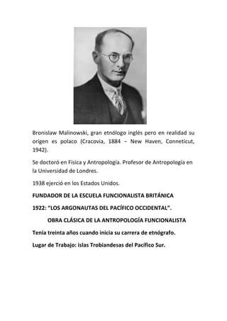 Bronislaw Malinowski, gran etnólogo inglés pero en realidad su
origen es polaco (Cracovia, 1884 − New Haven, Conneticut,
1942).

Se doctoró en Física y Antropología. Profesor de Antropología en
la Universidad de Londres.

1938 ejerció en los Estados Unidos.

FUNDADOR DE LA ESCUELA FUNCIONALISTA BRITÁNICA

1922: “LOS ARGONAUTAS DEL PACÍFICO OCCIDENTAL”.

      OBRA CLÁSICA DE LA ANTROPOLOGÍA FUNCIONALISTA

Tenía treinta años cuando inicia su carrera de etnógrafo.

Lugar de Trabajo: islas Trobiandesas del Pacífico Sur.
 
