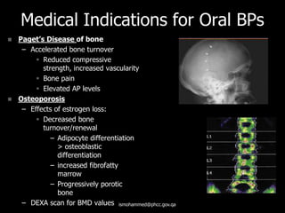 Medical Indications for Oral BPs
 Paget’s Disease of bone
– Accelerated bone turnover
 Reduced compressive
strength, increased vascularity
 Bone pain
 Elevated AP levels
 Osteoporosis
– Effects of estrogen loss:
 Decreased bone
turnover/renewal
– Adipocyte differentiation
> osteoblastic
differentiation
– increased fibrofatty
marrow
– Progressively porotic
bone
– DEXA scan for BMD values ismohammed@phcc.gov.qa
 