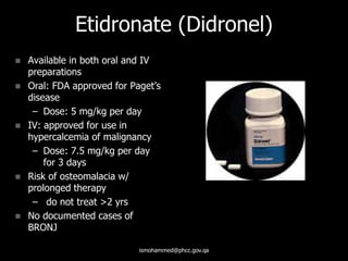 Etidronate (Didronel)
 Available in both oral and IV
preparations
 Oral: FDA approved for Paget’s
disease
– Dose: 5 mg/kg per day
 IV: approved for use in
hypercalcemia of malignancy
– Dose: 7.5 mg/kg per day
for 3 days
 Risk of osteomalacia w/
prolonged therapy
– do not treat >2 yrs
 No documented cases of
BRONJ
ismohammed@phcc.gov.qa
 