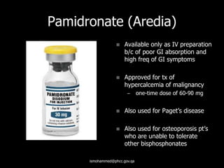 Pamidronate (Aredia)
 Available only as IV preparation
b/c of poor GI absorption and
high freq of GI symptoms
 Approved for tx of
hypercalcemia of malignancy
– one-time dose of 60-90 mg
 Also used for Paget’s disease
 Also used for osteoporosis pt’s
who are unable to tolerate
other bisphosphonates
ismohammed@phcc.gov.qa
 