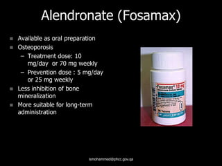 Alendronate (Fosamax)
 Available as oral preparation
 Osteoporosis
– Treatment dose: 10
mg/day or 70 mg weekly
– Prevention dose : 5 mg/day
or 25 mg weekly
 Less inhibition of bone
mineralization
 More suitable for long-term
administration
ismohammed@phcc.gov.qa
 