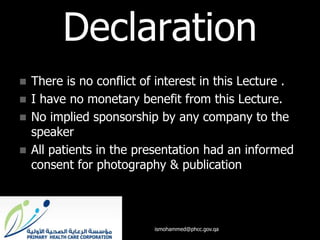 Declaration
 There is no conflict of interest in this Lecture .
 I have no monetary benefit from this Lecture.
 No implied sponsorship by any company to the
speaker
 All patients in the presentation had an informed
consent for photography & publication
ismohammed@phcc.gov.qa
 
