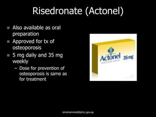 Risedronate (Actonel)
 Also available as oral
preparation
 Approved for tx of
osteoporosis
 5 mg daily and 35 mg
weekly
– Dose for prevention of
osteoporosis is same as
for treatment
ismohammed@phcc.gov.qa
 