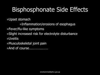 Bisphosphonate Side Effects
Upset stomach
Inflammation/erosions of esophagus
Fever/flu-like symptoms
Slight increased risk for electrolyte disturbance
Uveitis
Musculoskeletal joint pain
And of course…………………
ismohammed@phcc.gov.qa
 