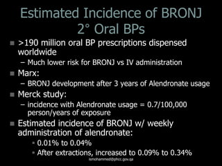 Estimated Incidence of BRONJ
2° Oral BPs
 >190 million oral BP prescriptions dispensed
worldwide
– Much lower risk for BRONJ vs IV administration
 Marx:
– BRONJ development after 3 years of Alendronate usage
 Merck study:
– incidence with Alendronate usage = 0.7/100,000
person/years of exposure
 Estimated incidence of BRONJ w/ weekly
administration of alendronate:
 0.01% to 0.04%
 After extractions, increased to 0.09% to 0.34%
ismohammed@phcc.gov.qa
 
