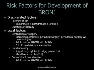 Risk Factors for Development of
BRONJ
 Drug-related factors
– Potency of BP
 Zoledronate > pamidronate > oral BPs
– Duration of therapy
 Local factors
– Dentoalveolar surgery
 Extractions, implants, periapical surgery, periodontal surgery w/
osseous injury
 7-fold risk for BRONJ with IV BPs
 5 to 21-fold risk in some studies
– Local anatomy
 lingual tori, mylohyoid ridge, palatal tori
 Mandible > maxilla (2:1)
– Concomitant oral disease
 7-fold risk for BRONJ with IV BPs
ismohammed@phcc.gov.qa
 