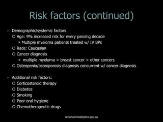 Risk factors (continued)
 Demographic/systemic factors
 Age: 9% increased risk for every passing decade
Multiple myeloma patients treated w/ IV BPs
 Race: Caucasian
 Cancer diagnosis
 multiple myeloma > breast cancer > other cancers
 Osteopenia/osteoporosis diagnosis concurrent w/ cancer diagnosis
 Additional risk factors:
 Corticosteroid therapy
 Diabetes
 Smoking
 Poor oral hygiene
 Chemotherapeutic drugs
ismohammed@phcc.gov.qa
 