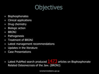 Objectives
 Bisphosphonates
 Clinical applications
 Drug chemistry
 Biologic action
 BRONJ
 Pathogenesis
 Treatment of BRONJ
 Latest management recommendations
 Updates in the literature
 Case Presentations
 Latest PubMed search produced 1473 articles on Bisphosphonate
Related Osteonecrosis of the Jaw. (BRONJ)
ismohammed@phcc.gov.qa
 