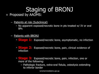 Staging of BRONJ
 Proposed by AAOMS:
– Patients at risk (Subclinical)
 No apparent exposed/necrotic bone in pts treated w/ IV or oral
BPs
– Patients with BRONJ
 Stage 1: Exposed/necrotic bone, asymptomatic, no infection
 Stage 2: Exposed/necrotic bone, pain, clinical evidence of
infection
 Stage 3: Exposed/necrotic bone, pain, infection, one or
more of the following:
– Pathologic fracture, extra-oral fistula, osteolysis extending
to inferior border
ismohammed@phcc.gov.qa
 