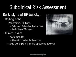 Subclinical Risk Assessment
Early signs of BP toxicity:
– Radiographs
 Panoramic, PA films
– Sclerosis of alveolus, lamina dura
– Widening of PDL space
– Clinical exam
 Tooth mobility
– Unrelated to alveolar bone loss
 Deep bone pain with no apparent etiology
ismohammed@phcc.gov.qa
 