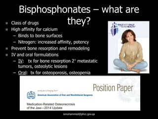 Bisphosphonates – what are
they? Class of drugs
 High affinity for calcium
– Binds to bone surfaces
– Nitrogen: increased affinity, potency
 Prevent bone resorption and remodeling
 IV and oral formulations
– IV: tx for bone resorption 2° metastatic
tumors, osteolytic lesions
– Oral: tx for osteoporosis, osteopenia
ismohammed@phcc.gov.qa
 