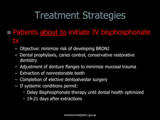 Treatment Strategies
 Patients about to initiate IV bisphosphonate
tx
– Objective: minimize risk of developing BRONJ
– Dental prophylaxis, caries control, conservative restorative
dentistry
– Adjustment of denture flanges to minimize mucosal trauma
– Extraction of nonrestorable teeth
– Completion of elective dentoalveolar surgery
– If systemic conditions permit:
 Delay Bisphosphonate therapy until dental health optimized
 14-21 days after extractions
ismohammed@phcc.gov.qa
 