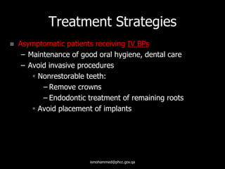 Treatment Strategies
 Asymptomatic patients receiving IV BPs
– Maintenance of good oral hygiene, dental care
– Avoid invasive procedures
 Nonrestorable teeth:
– Remove crowns
– Endodontic treatment of remaining roots
 Avoid placement of implants
ismohammed@phcc.gov.qa
 