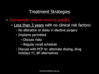 Treatment Strategies
 Asymptomatic patients receiving oral BPs
– Less than 3 years with no clinical risk factors:
 No alteration or delay in elective surgery
 Implants permitted
– Discuss risks
– Regular recall schedule
 Discuss with PCP re: alternate dosing, drug
holidays !!!, BP alternatives
ismohammed@phcc.gov.qa
 