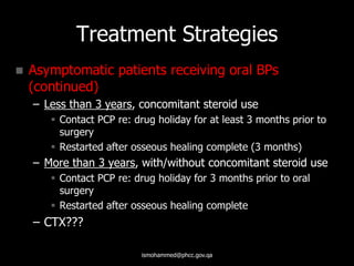 Treatment Strategies
 Asymptomatic patients receiving oral BPs
(continued)
– Less than 3 years, concomitant steroid use
 Contact PCP re: drug holiday for at least 3 months prior to
surgery
 Restarted after osseous healing complete (3 months)
– More than 3 years, with/without concomitant steroid use
 Contact PCP re: drug holiday for 3 months prior to oral
surgery
 Restarted after osseous healing complete
– CTX???
ismohammed@phcc.gov.qa
 