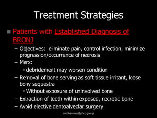 Treatment Strategies
 Patients with Established Diagnosis of
BRONJ
– Objectives: eliminate pain, control infection, minimize
progression/occurrence of necrosis
– Marx:
 debridement may worsen condition
– Removal of bone serving as soft tissue irritant, loose
bony sequestra
 Without exposure of uninvolved bone
– Extraction of teeth within exposed, necrotic bone
– Avoid elective dentoalveolar surgery
ismohammed@phcc.gov.qa
 