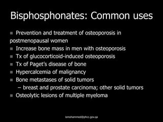 Bisphosphonates: Common uses
 Prevention and treatment of osteoporosis in
postmenopausal women
 Increase bone mass in men with osteoporosis
 Tx of glucocorticoid-induced osteoporosis
 Tx of Paget’s disease of bone
 Hypercalcemia of malignancy
 Bone metastases of solid tumors
– breast and prostate carcinoma; other solid tumors
 Osteolytic lesions of multiple myeloma
ismohammed@phcc.gov.qa
 
