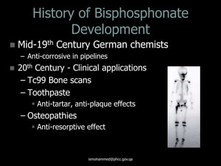 History of Bisphosphonate
Development
 Mid-19th Century German chemists
– Anti-corrosive in pipelines
 20th Century - Clinical applications
– Tc99 Bone scans
– Toothpaste
 Anti-tartar, anti-plaque effects
– Osteopathies
 Anti-resorptive effect
ismohammed@phcc.gov.qa
 