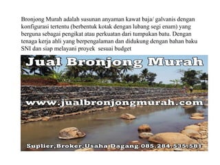 Bronjong Murah adalah susunan anyaman kawat baja/ galvanis dengan
konfigurasi tertentu (berbentuk kotak dengan lubang segi enam) yang
berguna sebagai pengikat atau perkuatan dari tumpukan batu. Dengan
tenaga kerja ahli yang berpengalaman dan didukung dengan bahan baku
SNI dan siap melayani proyek sesuai budget
 