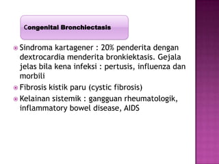  Sindroma kartagener : 20% penderita dengan
dextrocardia menderita bronkiektasis. Gejala
jelas bila kena infeksi : pertusis, influenza dan
morbili
 Fibrosis kistik paru (cystic fibrosis)
 Kelainan sistemik : gangguan rheumatologik,
inflammatory bowel disease, AIDS
Congenital Bronchiectasis
 