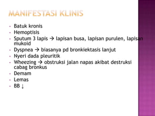 • Batuk kronis
• Hemoptisis
• Sputum 3 lapis  lapisan busa, lapisan purulen, lapisan
mukoid
• Dyspnea  biasanya pd bronkiektasis lanjut
• Nyeri dada pleuritik
• Wheezing  obstruksi jalan napas akibat destruksi
cabag bronkus
• Demam
• Lemas
• BB ↓
 