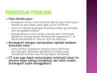  Foto thoraks paru :
 Gambaran cincin-cincin kecil di daerah para-hiler/para-
kardial di atas dasar yang agak suram (infiltrat)
 cincin ini adalah bayangan dinding bronkus yg menebal
dan mengalami dilatasi
 Bila gambaran cincin terlalu banyak akan terbentuk
gambaran sarang tawon (honeycomb appearance ) di
darah parakardial ki atau ka atau ke-dua2nya
 Bronkografi (dengan memasukkan lipiodol kedalam
broncheal tree):
 Jelas terlihat pelebaran bronkus serta obliterasi
percabangan distalnya (gambaran bronkus yang
mendadak melebar dan hilang bagian distalnya)
 CT scan juga dapat menunjukkan kelainan2 dasar ini.
(karena tanpa bahaya komplikasi dan lebih mudah ,
bronkografi sudah ditinggalkan!)
 
