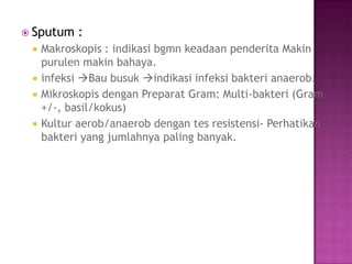  Sputum :
 Makroskopis : indikasi bgmn keadaan penderita Makin
purulen makin bahaya.
 infeksi Bau busuk indikasi infeksi bakteri anaerob.
 Mikroskopis dengan Preparat Gram: Multi-bakteri (Gram
+/-, basil/kokus)
 Kultur aerob/anaerob dengan tes resistensi- Perhatikan
bakteri yang jumlahnya paling banyak.
 