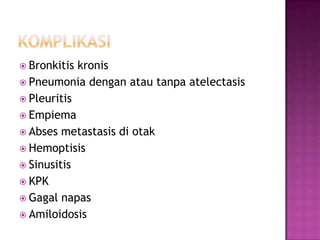  Bronkitis kronis
 Pneumonia dengan atau tanpa atelectasis
 Pleuritis
 Empiema
 Abses metastasis di otak
 Hemoptisis
 Sinusitis
 KPK
 Gagal napas
 Amiloidosis
 