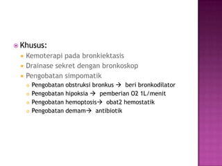  Khusus:
 Kemoterapi pada bronkiektasis
 Drainase sekret dengan bronkoskop
 Pengobatan simpomatik
 Pengobatan obstruksi bronkus  beri bronkodilator
 Pengobatan hipoksia  pemberian O2 1L/menit
 Pengobatan hemoptosis obat2 hemostatik
 Pengobatan demam antibiotik
 