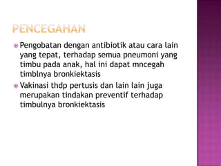  Pengobatan dengan antibiotik atau cara lain
yang tepat, terhadap semua pneumoni yang
timbu pada anak, hal ini dapat mncegah
timblnya bronkiektasis
 Vakinasi thdp pertusis dan lain lain juga
merupakan tindakan preventif terhadap
timbulnya bronkiektasis
 