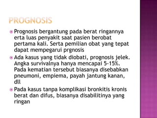  Prognosis bergantung pada berat ringannya
erta luas penyakit saat pasien berobat
pertama kali. Serta pemilian obat yang tepat
dapat mempegarui prgnosis
 Ada kasus yang tidak diobati, prognosis jelek.
Angka survivalnya hanya mencapai 5-15%.
Pada kematian tersebut biasanya disebabkan
pneumoni, empiema, payah jantung kanan,
dll
 Pada kasus tanpa komplikasi bronkitis kronis
berat dan difus, biasanya disabilitinya yang
ringan
 