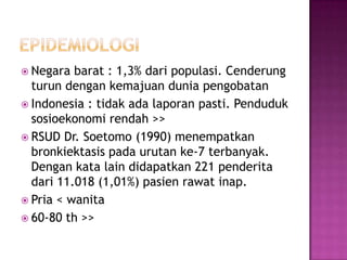  Negara barat : 1,3% dari populasi. Cenderung
turun dengan kemajuan dunia pengobatan
 Indonesia : tidak ada laporan pasti. Penduduk
sosioekonomi rendah >>
 RSUD Dr. Soetomo (1990) menempatkan
bronkiektasis pada urutan ke-7 terbanyak.
Dengan kata lain didapatkan 221 penderita
dari 11.018 (1,01%) pasien rawat inap.
 Pria < wanita
 60-80 th >>
 