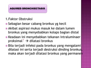 1.Faktor Obstruksi
 Sebagian besar cabang bronkus yg kecil
 Akibat aspirasi mukus masuk ke dalam lumen
bronkus yang menyebabkan kolaps bagian distal
 Keadaan ini menyebabkan tekanan intraluminaer
proksimal  dilatasi bronkus
 Bila terjadi infeksi pada bronkus yang mengalami
dilatasi ini serta terjadi destruksi dinding bronkus,
maka akan terjadi dilatasi bronkus yang permanen
AQUIRED BRONCHIECTASIS
 