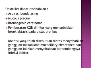 Obstruksi dapat disebabkan :
 Aspirasi benda asing
 Mucous plaque
 Bronhogenic carcinoma
 Pembesaran KGB di hilus yang menyebabkan
bronkiektasis pada distal bronkus
Kondisi yang telah disebutkan diatas menyebabkan
gangguan mekanisme mucociliary cleareance dan
gangguan ini akan menyebabkan berkembangnya
infeksi bakteri
 