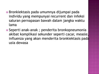  Bronkiektasis pada umumnya dijumpai pada
individu yang mempunyai recurrent dan infeksi
saluran pernapasan bawah dalam jangka waktu
lama
 Seperti anak-anak ; penderita bronkopneumonia
akibat komplikasi sekunder seperti cacar, measle,
influenza yang akan menderita bronkiektasis pada
usia dewasa
 