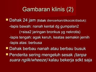 Gambaran klinis (2)
 Dahak 24 jam (tidak diencerkan/dikocok/diaduk):
  -lapis bawah: nanah kental dg gumpalan2
         (=sisa2 jaringan bronkus yg nekrotis)
  -lapis tengah: agak keruh, keatas semakin jernih
  -lapis atas: berbusa
 Dahak berbau nanah atau berbau busuk
 Penderita sering mengeluh sesak  (tanpa
  suara ngiik/wheeze) kalau bekerja sdkt saja
 