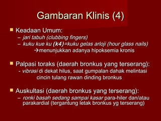 Gambaran Klinis (4)
   Keadaan Umum:
    –   jari tabuh (clubbing fingers)
    –   kuku kue ku (k4) =kuku gelas arloji (hour glass nails)
              menunjukkan adanya hipoksemia kronis

   Palpasi toraks (daerah bronkus yang terserang):
     - vibrasi di dekat hilus, saat gumpalan dahak melintasi
             cincin tulang rawan dinding bronkus

   Auskultasi (daerah bronkus yang terserang):
    – ronki basah sedang sampai kasar para-hiler dan/atau
      parakardial (tergantung letak bronkus yg terserang)
 