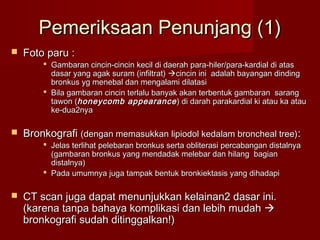 Pemeriksaan Penunjang (1)
   Foto paru :
         Gambaran cincin-cincin kecil di daerah para-hiler/para-kardial di atas
          dasar yang agak suram (infiltrat) cincin ini adalah bayangan dinding
          bronkus yg menebal dan mengalami dilatasi
         Bila gambaran cincin terlalu banyak akan terbentuk gambaran sarang
          tawon (honeycomb appearance ) di darah parakardial ki atau ka atau
          ke-dua2nya

   Bronkografi (dengan memasukkan lipiodol kedalam broncheal tree) :
         Jelas terlihat pelebaran bronkus serta obliterasi percabangan distalnya
          (gambaran bronkus yang mendadak melebar dan hilang bagian
          distalnya)
         Pada umumnya juga tampak bentuk bronkiektasis yang dihadapi

   CT scan juga dapat menunjukkan kelainan2 dasar ini.
    (karena tanpa bahaya komplikasi dan lebih mudah 
    bronkografi sudah ditinggalkan!)
 
