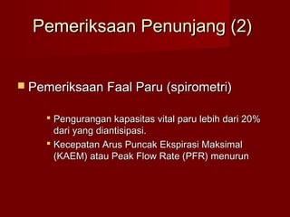 Pemeriksaan Penunjang (2)


 Pemeriksaan Faal Paru (spirometri)


     Pengurangan kapasitas vital paru lebih dari 20%
      dari yang diantisipasi.
     Kecepatan Arus Puncak Ekspirasi Maksimal
      (KAEM) atau Peak Flow Rate (PFR) menurun
 