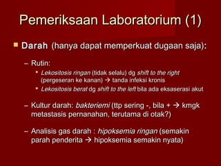 Pemeriksaan Laboratorium (1)
   Darah (hanya dapat memperkuat dugaan saja) :
    – Rutin:
        Lekositosis ringan (tidak selalu) dg shift to the right
         (pergeseran ke kanan)  tanda infeksi kronis
        Lekositosis berat dg shift to the left bila ada eksaserasi akut

    – Kultur darah: bakteriemi (ttp sering -, bila +  kmgk
      metastasis pernanahan, terutama di otak?)

    – Analisis gas darah : hipoksemia ringan (semakin
      parah penderita  hipoksemia semakin nyata)
 